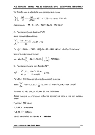 PUC-CAMPINAS – CEATEC – FAC. DE ENGENHARIA CIVIL ESTRUTURAS METÁLICAS II
Prof.º AUGUSTO CANTUSIO NETO 3-19
[ ] 2
y
2
bx cm/kN8,13F6,0cm/kN66,14236,02395,7400041,021,1F =>=××××−=
15074,95
1,90
1,904150
t
h
<=
×−
=⎟
⎠
⎞
⎜
⎝
⎛
cm.kN757
24,14
15
80,1310,52
h
d
FWM bx.xefx =⎟
⎠
⎞
⎜
⎝
⎛
××=⎟
⎠
⎞
⎜
⎝
⎛
=
836.2
98,4815
10,522200
I.d
W.2L2
yc
xb
b =
×
×
==λ
xef
lim
WWwb58,2722,38
80,13
142
f
142
t
w
=⇔=⇔>=⇔⎟
⎠
⎞
⎜
⎝
⎛
=
Verificação para a relação largura-espessura da mesa:
Assim sendo:
2 – Flambagem Local da Alma (FLA)
Mesa comprimida enrijecida
Momento máximo admissível:
3 – Flambagem Lateral com Torção (FLT)
Para Cb = 1,00 (Viga simplesmente apoiada), teremos:
Portanto: Mx = Fb x Wxef = 13,80 x 52,10 = 719 kN.cm
Dessa maneira, os momentos máximos admissíveis para a viga em questão
foram:
FLM: Mx = 719 kN.cm
FLA: Mx = 757 kN.cm e
FLT: Mx = 719 kN.cm
Sendo o momento máximo Mx = 719 kN.cm
kN.cm71952,1080,13WFM efcx =×=×=
2
y
2
b
y
b
cm/kN8,13F6,0Fb164.3
23
1
500.2055,3
F
C
E55,3 =×=⇔>=××=⎟
⎠
⎞
⎜
⎝
⎛
λ
 