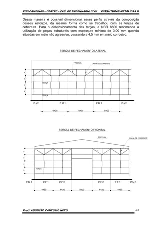 PUC-CAMPINAS – CEATEC – FAC. DE ENGENHARIA CIVIL ESTRUTURAS METÁLICAS II
Prof.º AUGUSTO CANTUSIO NETO 4-3
Dessa maneira é possível dimensionar esses perfis através da composição
desses esforços, da mesma forma como se trabalhou com as terças de
cobertura. Para o dimensionamento das terças, a NBR 8800 recomenda a
utilização de peças estruturais com espessura mínima de 3,00 mm quando
situadas em meio não agressivo, passando a 4,5 mm em meio corrosivo.
==
4450 4450 5000 4450 4450
TERÇAS DE FECHAMENTO FRONTAL
TERÇA
TERÇA
P.M.1
LINHA DE CORRENTEFRECHAL
===
6400 6400
TERÇAS DE FECHAMENTO LATERAL
6400
P.M.1 P.M.1 P.M.1
==
TERÇA
P.F.1P.F.2P.F.2P.F.1P.M.1 P.M.1
LINHA DE CORRENTE
FRECHAL
=
 