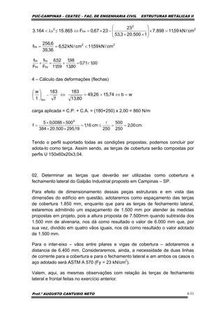 PUC-CAMPINAS – CEATEC – FAC. DE ENGENHARIA CIVIL ESTRUTURAS METÁLICAS II
Prof.º AUGUSTO CANTUSIO NETO 4-11
.cm00,2
250
500
250
cm16,1
19,295500.20384
5000086,05
f
4
==≤=
××
××
=
l
wb74,1526,49
80,13
183
f
183
t
w
lim
=⇔>=⇔⎟
⎠
⎞
⎜
⎝
⎛
=
00,171,0
80,13
98,1
59,11
52,6
F
f
F
f
by
by
bx
bx
<=+=+
4 – Cálculo das deformações (flechas)
carga aplicada = C.P. + C.A. = (180+250) x 2,00 = 860 N/m
Tendo o perfil suportado todas as condições propostas, podemos concluir por
adota-lo como terça. Assim sendo, as terças de cobertura serão compostas por
perfis U 150x60x20x3,04.
02. Determinar as terças que deverão ser utilizadas como cobertura e
fechamento lateral do Galpão Industrial proposto em Campinas – SP.
Para efeito de dimensionamento dessas peças estruturais e em vista das
dimensões do edifício em questão, adotaremos como espaçamento das terças
de cobertura 1.850 mm, enquanto que para as terças de fechamento lateral,
estaremos admitindo um espaçamento de 1.500 mm por atender às medidas
propostas em projeto, pois a altura proposta de 7.500mm quando subtraída dos
1.500 mm de alvenaria, nos dá como resultado o valor de 6.000 mm que, por
sua vez, dividido em quatro vãos iguais, nos dá como resultado o valor adotado
de 1.500 mm.
Para o inter-eixo – vãos entre pilares e vigas de cobertura – adotaremos a
distancia de 6.400 mm. Consideraremos, ainda, a necessidade de duas linhas
de corrente para a cobertura e para o fechamento lateral e am ambos os casos o
aço adotado será ASTM A 570 (Fy = 23 kN/cm2
).
Valem, aqui, as mesmas observações com relação às terças de fechamento
lateral e frontal feitas no exercício anterior.
22
bx
2
2
bx
2
b
cm/kN59,11cm/kN52,6
36,39
6,256
f
cm/kN59,11898.7
1500.203,53
23
2367,0F865.15164.3
<==
=×⎟
⎟
⎠
⎞
⎜
⎜
⎝
⎛
××
−×=⇔≤λ<
 