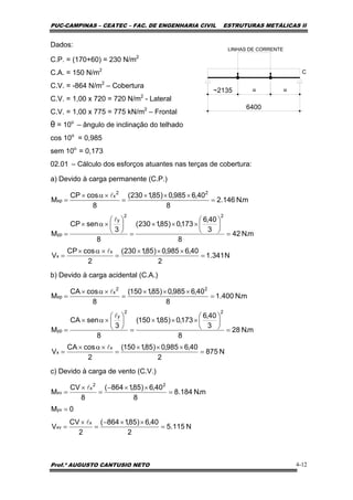 PUC-CAMPINAS – CEATEC – FAC. DE ENGENHARIA CIVIL ESTRUTURAS METÁLICAS II
Prof.º AUGUSTO CANTUSIO NETO 4-12
N341.1
2
40,6985,0)85,1230(
2
cosCP
V
m.N42
8
3
40,6
173,0)85,1230(
8
3
senCP
M
m.N146.2
8
40,6985,0)85,1230(
8
cosCP
M
x
x
22
y
yp
22
x
xp
=
×××
=
×α×
=
=
⎟
⎠
⎞
⎜
⎝
⎛
×××
=
⎟
⎠
⎞
⎜
⎝
⎛
×α×
=
=
×××
=
×α×
=
l
l
l
N875
2
40,6985,0)85,1150(
2
cosCA
V
m.N28
8
3
40,6
173,0)85,1150(
8
3
senCA
M
m.N400.1
8
40,6985,0)85,1150(
8
cosCA
M
x
x
22
y
yp
22
x
xp
=
×××
=
×α×
=
=
⎟
⎠
⎞
⎜
⎝
⎛
×××
=
⎟
⎠
⎞
⎜
⎝
⎛
×α×
=
=
×××
=
×α×
=
l
l
l
Dados:
C.P. = (170+60) = 230 N/m2
C.A. = 150 N/m2
C.V. = -864 N/m2
– Cobertura
C.V. = 1,00 x 720 = 720 N/m2
- Lateral
C.V. = 1,00 x 775 = 775 kN/m2
– Frontal
θ = 10o
– ângulo de inclinação do telhado
cos 10o
= 0,985
sem 10o
= 0,173
02.01 – Cálculo dos esforços atuantes nas terças de cobertura:
a) Devido à carga permanente (C.P.)
b) Devido à carga acidental (C.A.)
c) Devido à carga de vento (C.V.)
N115.5
2
40,6)85,1864(
2
CV
V
0M
m.N184.8
8
40,6)85,1864(
8
CV
M
x
xv
yv
22
x
xv
=
××−
=
×
=
=
=
××−
=
×
=
l
l
6400
C
LINHAS DE CORRENTE
~2135 = =
 