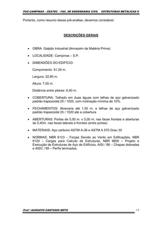 PUC-CAMPINAS – CEATEC – FAC. DE ENGENHARIA CIVIL ESTRUTURAS METÁLICAS II
Prof.º AUGUSTO CANTUSIO NETO 1.6
Portanto, como resumo dessa pré-analise, devemos considerar:
DESCRIÇÕES GERAIS
• OBRA: Galpão Industrial (Armazém de Matéria Prima)
• LOCALIDADE: Campinas – S.P.
• DIMENSÕES DO EDIFÍCIO:
Comprimento: 51,20 m.
Largura: 22,80 m.
Altura: 7,50 m.
Distância entre pilares: 6,40 m.
• COBERTURA: Telhado em duas águas com telhas de aço galvanizado
padrão trapezoidal 25 / 1020, com inclinação mínima de 10%.
• FECHAMENTOS: Alvenaria até 1,50 m. e telhas de aço galvanizado
padrão trapezoidal 25 / 1020 até a cobertura
• ABERTURAS: Portas de 5,00 m. x 5,00 m. nas faces frontais e aberturas
de 0,40m. nas faces laterais e frontais (entre portas)
• MATERIAIS: Aço carbono ASTM A-36 e ASTM A 570 Grau 30
• NORMAS: NBR 6123 – Forças Devido ao Vento em Edificações, NBR
6120 – Cargas para Calculo de Estruturas, NBR 8800 – Projeto e
Execução de Estruturas de Aço de Edifícios, AISI / 86 – Chapas dobradas
e AISC / 89 – Perfis laminados.
 