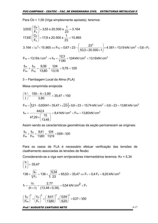 PUC-CAMPINAS – CEATEC – FAC. DE ENGENHARIA CIVIL ESTRUTURAS METÁLICAS II
Prof.º AUGUSTO CANTUSIO NETO 4-17
[ ]
2
bx
2
bx
22
bx
cm/kN80,13Fcm/kN41,8
48,13
15
29,47
4,442
f
cm/kN80,13236,0cm/kN74,15236,02347,3500041,021,1F
=<=
⎟
⎠
⎞
⎜
⎝
⎛
×
=
=×>=××××−=
15047,35
3,80
3,804150
t
h
<=
×−
=⎟
⎠
⎞
⎜
⎝
⎛
00,176,0
19,13
04,1
80,13
36,9
F
f
F
f
by
by
bx
bx
<=+=+
00,169,0
19,13
04,1
80,13
41,8
F
f
F
f
by
by
bx
bx
<=+=+
47,35
t
h
=⎟
⎠
⎞
⎜
⎝
⎛
v
x
v F2cm/kN54,0
0,38)(13,48
2,77
)th(
V
f <=
×
=
×
=
00,137,0
20,9
54,0
80,13
41,8
F
f
F
f
222
v
vx
2
bx
bx
<=⎟
⎠
⎞
⎜
⎝
⎛
+⎟
⎠
⎞
⎜
⎝
⎛
=⎟
⎠
⎞
⎜
⎝
⎛
+⎟
⎠
⎞
⎜
⎝
⎛
Para Cb = 1,00 (Viga simplesmente apoiada), teremos:
3 – Flambagem Local da Alma (FLA)
Mesa comprimida enrijecida
Assim sendo as características geométricas da seção permanecem as originais:
Para os casos de FLA é necessário efetuar verificação das tensões de
cisalhamento associadas às tensões de flexão:
Considerando-se a viga sem enrijecedores intermediários teremos: Kv = 5,34
164.3
23
1
x500.20x55,3
F
C
E55,3
y
b
==⎟
⎠
⎞
⎜
⎝
⎛
865.15
23
1
x500.20x8,17
F
C
E8,17
y
b
==⎟
⎠
⎞
⎜
⎝
⎛
22
by
2
by
y
2
2
by
2
b
cm/kN19,13cm/kN04,1
90,11
3,12
fcm/k19,13F
F6,0cm/kN19,13581.4
1500.203,53
23
2367,0F865.15164.3
<==→=
×<=×⎟
⎟
⎠
⎞
⎜
⎜
⎝
⎛
××
−×=⇔<λ<
2
yv
y
v
cm/kN20,9F4,0F47,3553,65
23
34,5
136
F
k
136 ==⇔>=×=×
 