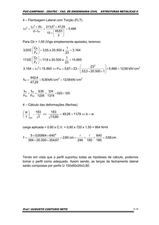 PUC-CAMPINAS – CEATEC – FAC. DE ENGENHARIA CIVIL ESTRUTURAS METÁLICAS II
Prof.º AUGUSTO CANTUSIO NETO 4-18
cm56,3
180
640
180246
cm60,2
67,354500.20384
64000864,05
f
4
==<==
××
××
=
ll
wb79,1126,49
80,13
183
f
183
t
w
lim
=⇔>=⇔⎟
⎠
⎞
⎜
⎝
⎛
=
886.5
2
83,48
15
29,475,213
Id
WL 2
yc
x
2
b2
b =
⎟
⎠
⎞
⎜
⎝
⎛
×
×
=
×
×
=λ
00,182,0
19,13
04,1
56,12
36,9
F
f
F
f
by
by
bx
bx
<=+=+
4 – Flambagem Lateral com Torção (FLT)
Para Cb = 1,00 (Viga simplesmente apoiada), teremos:
4 – Cálculo das deformações (flechas)
carga aplicada = 0,80 x C.V. = 0,80 x 720 x 1,50 = 864 N/ml
Tendo em vista que o perfil suportou todas as hipóteses de cálculo, podemos
tomar o perfil como adequado. Assim sendo, as terças de fechamento lateral
serão compostas por perfis U 150x60x20x3,80.
164.3
23
1
x500.20x55,3
F
C
E55,3
y
b
==⎟
⎠
⎞
⎜
⎝
⎛
865.15
23
1
x500.20x8,17
F
C
E8,17
y
b
==⎟
⎠
⎞
⎜
⎝
⎛
22
bx
2
2
bx
2
b
cm/kN56,12cm/kN36,9
29,47
4,442
f
cm/kN56,12886.5
1500.203,53
23
2367,0F865.15164.3
<==
=×⎟
⎟
⎠
⎞
⎜
⎜
⎝
⎛
××
−×=⇔≤λ<
 