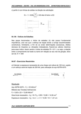 PUC-CAMPINAS – CEATEC – FAC. DE ENGENHARIA CIVIL ESTRUTURAS METÁLICAS II
Prof.º AUGUSTO CANTUSIO NETO 5-4
5,0aeriorinfnão9,0
L
x
36,01C xt ≤−= ⎟
⎠
⎞
⎜
⎝
⎛
c) perfis U com linhas de soldas na direção da solicitação:
04. 06 – Índices de Esbeltez:
Nas peças tracionadas o índice de esbeltez (λ) não possui fundamental
importância, uma vez que o esforço de tração tende a corrigir excentricidades
construtivas. Entretanto, a fim de se evitar deformações excessivas, efeitos
danosos de impactos ou vibrações indesejáveis, fixaram-se valores máximos
para esse índice. Assim sendo o índice de esbeltez λ = Lfl / r, ou seja, a relação
entre o comprimento da haste ou barra em relação ao seu raio de giração, deve
ser de: λ <= 300
04.07 - Exercícios Resolvidos
a) Calcular a espessura necessária de uma chapa com altura de 120 mm, sujeita
a um esforço axial de tração de 200 kN, para utilização do aço ASTM A570
N=200kN N=200kN
120
Resolução
Aço ASTM A570 – Fy = 23 kN/cm2
Método das Tensões Admissíveis
Ft = 0,60 x 23 = 13,80 kN/cm2
Área bruta necessária – Ag = N / Ftg = 200 / 13,80 = 14,50 cm2
Espessura necessária – Ag = d x t ⇒ t >= 14,50 / 12 = 1,21 cm
 