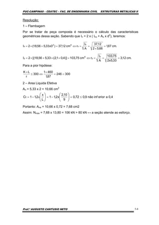 PUC-CAMPINAS – CEATEC – FAC. DE ENGENHARIA CIVIL ESTRUTURAS METÁLICAS II
Prof.º AUGUSTO CANTUSIO NETO 5-8
.cm87,1
66,52
12,37
A
I
rcm12,37)0x33,556,18(2I
x
x
42
x =
×
==⇔=+×=
300246
87,1
4601
300
r
LK
<=
×
⇔≤
×
.cm12,3
33,5x2
75,103
A
I
rcm75,103)]4,01,2(33,556,18[(2I
y
y
4
y ===⇔=+×+×=
4,0aeriorinfnão9,072,0
9
10,2
x2,11
L
x
2,11C xt ≤=−=−= ⎟
⎠
⎞
⎜
⎝
⎛
⎟
⎠
⎞
⎜
⎝
⎛
Resolução:
1 – Flambagem
Por se tratar de peça composta é necessário o cálculo das caracteristicas
geométricas dessa seção. Sabendo que In = 2 x ( Ino + Ao x d2
), teremos:
Para a pior hipótese:
2 – Area Liquida Efetiva
An = 5,33 x 2 = 10,66 cm2
Portanto: Ane = 10,66 x 0,72 = 7,68 cm2
Assim: Nmáx = 7,68 x 13,80 = 106 kN > 80 kN ↔ a seção atende ao esforço.
 