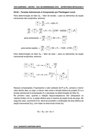 PUC-CAMPINAS – CEATEC – FAC. DE ENGENHARIA CIVIL ESTRUTURAS METÁLICAS II
Prof.º AUGUSTO CANTUSIO NETO 6-2
t)bw(AA gef ×−−=
⎥
⎥
⎥
⎥
⎦
⎤
⎢
⎢
⎢
⎢
⎣
⎡
×⎟
⎠
⎞
⎜
⎝
⎛
−×
×
=⇒<⇒⎟
⎠
⎞
⎜
⎝
⎛
>⎟
⎠
⎞
⎜
⎝
⎛
=⎟
⎠
⎞
⎜
⎝
⎛
⇒=⇒⎟
⎠
⎞
⎜
⎝
⎛
≤⎟
⎠
⎞
⎜
⎝
⎛
f
t
w
46
1
f
t211
bwb
t
w
t
w
f
142
t
w
wb
t
w
t
w
lim
limlim
05.02 – Tensões Admissíveis à Compressão por Flambagem Local:
Para determinação do fator Qs – fator de tensão – para os elementos da seção
transversal não enrijecidos, teremos:
Para determinação do fator Qa – fator de área – para os elementos da seção
transversal enrijecidos, teremos:
Nessas comparações, f representa o valor adotado de F ou Fc, sempre o menor
valor dentre eles, ou seja, o menor valor entre a tensão básica de projeto (F) e a
tensão admissível à compressão (Fc) calculada na determinação do fator Qs.
No primeiro caso, quando a relação largura-espessura não ultrapassar os
valores limites e b=w, a seção efetiva será a mesma da seção bruta da peça. No
segundo caso, ocorrendo b<w, deve-se proceder a verificação da área efetiva da
seção transversal (Aef), com base na área bruta inicial (Af).
yc
y
F60,0F
F
53
t
w
×=⇒≤⎟
⎠
⎞
⎜
⎝
⎛
⎥
⎥
⎥
⎦
⎤
⎢
⎢
⎢
⎣
⎡
⎟
⎟
⎟
⎠
⎞
⎜
⎜
⎜
⎝
⎛
××−×=⇒≤⎟
⎠
⎞
⎜
⎝
⎛
< yyc
yy
F
t
w
0032,0767,0FF
F
120
t
w
F
53
2
c
y
t
w
5517
F60
t
w
F
120
scantoneirapara
⎟
⎠
⎞
⎜
⎝
⎛
=⇒≤⎟
⎠
⎞
⎜
⎝
⎛
<→
⎟
⎠
⎞
⎜
⎝
⎛
×−=⇒≤⎟
⎠
⎞
⎜
⎝
⎛
<→
t
w
193,065,13F60
t
w
F
120
seçõesoutraspara c
y
 