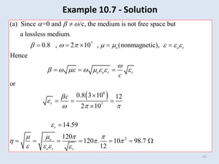 10
7
(a) Since =0 and /c, the medium is not free space but
a lossless medium.
0.8 , 2 10 , (nonmagnetic),
Hence
o o r
  
       
   

    
 
 
8
7
2
or
0.8 3 10 12
2 10
14.59
120
120 . 10 98.7
12
o o r r
r
r
o
o r r
c
c

   


  

   
  
   


  


      
Example 10.7 - Solution
 