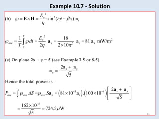 2
2
x
2
2
x x x
2
0
(b) sin ( )
1 16
81 mW/m
2 2 10
(c) On plane 2x + y = 5 (see Example 3.5 or 8.5),
2
5
Hence the total power is
o
T
o
ave
x y
n
av
E
t x
E
dt
T
P
 

 
   
     




E H a
a a a
a a
a
   
3 4
5
2
. . 81 10 . 100 10
5
162 10
724.5 W
5
x y
e ave ave n x
dS S

 


 
  
     
 

 

a a
a a
11
Example 10.7 - Solution
 