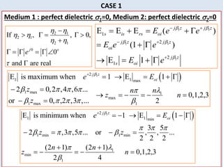 24
CASE 1
Medium 1 : perfect dielectric 1=0, Medium 2: perfect dielectric 2=0
2 1
2 1
2 1
0
If , , 0,
0
and are real
j o
e
 
 
 


    

     

1 1
1 1
1
1
2
2
1
E E E ( )
(1 )
E 1
j z j z
s is rs oi
j z j z
oi
j z
s oi
E e e
E e e
E e
 
 

 
 

    
  
   
 
1
2
1 1 max
1 max 1
max
1 max 1
E is maximum when 1 E 1
2 0,2 ,4 ,6 ...
0,1,2,3
or 0, ,2 ,3 ,... 2
j z
oi
e E
z n n
z n
z

     l
    

    
 
     
 
 
1
2
1 1 min
1 min 1 min
1
min
1
E is minimum when 1 E 1
3 5
2 ,3 ,5 ... or , , ...
2 2 2
(2 1) (2 1)
0,1,2,3
2 4
j z
oi
e E
z z
n n
z n

  
    
 l


     
   
 
    
 