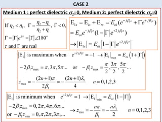 25
CASE 2
Medium 1 : perfect dielectric 1=0, Medium 2: perfect dielectric 2=0
2 1
2 1
2 1
If , , 0,
180
and are real
j o
e 
 
 
 


    

     

1 1
1 1
1
1
2
2
1
E E E ( )
(1 )
E 1
j z j z
s is rs oi
j z j z
oi
j z
s oi
E e e
E e e
E e
 
 

 
 

    
  
   
 
1
2
1 1 min
1 min 1
min
1 min 1
E is minimum when 1 E 1
2 0,2 ,4 ,6 ...
0,1,2,3
or 0, ,2 ,3 ,... 2
j z
oi
e E
z n
n
z n
z

    l

    

    
 
     
 
 
1
2
1 1 max
1 max 1 max
1
max
1
E is maximum when 1 E 1
3 5
2 ,3 ,5 ... or , , ...
2 2 2
(2 1)
(2 1)
0,1,2,3
2 4
j z
oi
e E
z z
n
n
z n

  
    
l



     
   


    
 