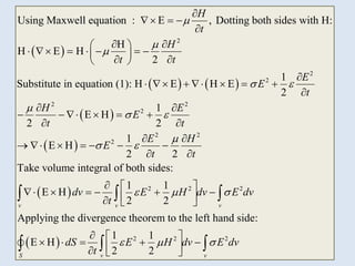 3
 
   
 
 
2
2
2
2 2
2
2 2
2
Using Maxwell equation : E , Dotting both sides with H:
H
H E H
2
1
Substitute in equation (1): H E H E
2
1
E H
2 2
1
E H
2 2
H
t
H
t t
E
E
t
H E
E
t t
E H
E
t



 

 

 

  

 
 
      
 
 
 

      

 
     
 
 
      

 
 
2 2 2
2 2 2
Take volume integral of both sides:
1 1
E H
2 2
Applying the divergence theorem to the left hand side:
1 1
E H
2 2
v v v
S v v
t
dv E H dv E dv
t
dS E H dv E dv
t
  
  

  
     
 
  
  
    
 
  
  
  
 