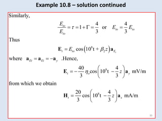  
8
2
Similarly,
4 4
1 or
3 3
Thus
cos 10 t +
where .Hence,
t
to
to io
io
t to E
Et Ei y
E
E E
E
E z


     

  
E a
a a a
8
8
40 4
cos 10 t mV/m
3 3
from which we obtain
20 4
cos 10 t mA/m
3 3
t o y
t x
z
z

 
  
 
 
 
 
 
 
E a
H a
30
Example 10.8 – solution continued
 