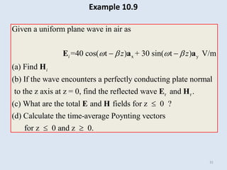 31
x y
Given a uniform plane wave in air as
(a) Find
(b) If the wave encounters
=40 cos( t
a perfectly conducting plate norm
) + 30 sin(
al
to the z axis at z
t ) V/m
= 0, fi
i
i
z z
   
 
E a a
H
r r
nd the reflected wave and .
(c) What are the total and fields for z 0 ?
(d) Calculate the time-average Poynting vectors
for z 0 and z 0.

 
E H
E H
Example 10.9
 