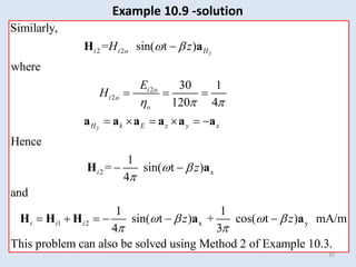 33
Example 10.9 -solution
2
2
2
2
2 2
Similarly,
where
30 1
= sin( t )
Hence
120 4
i i o H
H k E z y x
i o
i o
o
H
E
H
z
 
  

 
  
   
H a
a a a a a a
2 x
1 2 x y
= sin( t )
and
sin( t ) + cos( t )
1
4
1 1
4 3
This problem can also be solved using Method 2 of Example 10.
mA
3
/m
.
i
i i i
z
z z
 
   

 
 
     
H a
H H H a a
 