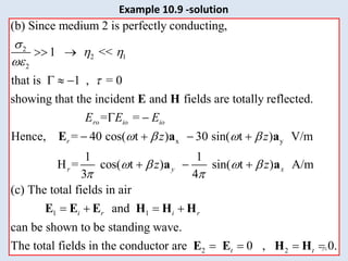 2
2 1
2
(b) Since medium 2 is perfectly conducting,
1 <<
that is 1 , = 0
showing that the incident and fields are totally reflected.
= =
Hence, =
ro io io
r
E E E

 


 
  
 
E H
E x y
1 1
40 cos( t ) 30 sin( t ) V/m
1 1
H = cos( t ) sin( t ) A/m
3 4
(c) The total fields in air
and
can be shown to be standing wave.
The total
r y x
i r i r
z z
z z
   
   
 
   
  
   
a a
a a
E E E H H H
2 2
fields in the conductor are 0 , 0.
t t
   
E E H H 34
Example 10.9 -solution
 