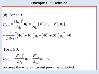 35
Example 10.9 -solution
   
2
2 2
1
1 k z z
1
2 2 2 2
z z
2 2
2
2 k z
2 2
(d) For z 0,
| | 1
[ ]
2 2
1
= 40 30 40 30 =0
240
For z 0,
| |
0
2 2
because the whole incident power is reflected.
s
ave io ro
o
s to
ave
E
E E
E E
 

 

   
 
  
 

   
a a a
a a
a a
 