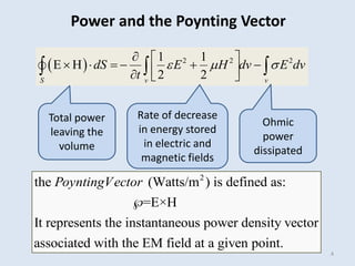 4
  2 2 2
1 1
E H
2 2
S v v
dS E H dv E dv
t
  
  
     
 
  
  
Power and the Poynting Vector
Total power
leaving the
volume
Rate of decrease
in energy stored
in electric and
magnetic fields
Ohmic
power
dissipated
2
the (Watts/m ) is defined as:
=E×H
It represents the instantaneous power density vector
associated with the EM field at a given point.
PoyntingVector

 