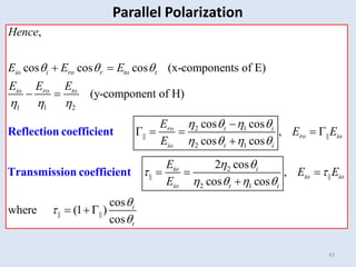 43
1 1 2
2 1
|| ||
2 1
,
cos cos cos (x-components of E)
(y-component of H)
cos cos
,
cos cos
io i ro r to t
io ro to
ro t i
ro io
io t i
Hence
E E E
E E E
E
E E
E
  
  
   
   
 
 

    

Reflection coefficient
Transmission coefficient 2
|| ||
2 1
|| ||
2 cos
,
cos cos
cos
where (1 )
cos
to i
to io
io t i
i
t
E
E E
E
 
 
   



  

  
Parallel Polarization
 