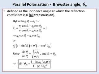 44
• defined as the incidence angle at which the reflection
coefficient is 0 (all transmission).
   
2 1 ||
||
2 1 ||
2 1 ||
2 2 2 2
2 1 ||
1 1
||
2 2
2 1 2 2 1
|| 2
1 2
Byt setting :
cos cos
0
cos cos
cos cos
1 sin 1 sin
sin
, and
sin
1 ( / )
sin
1 ( / )
i B
t B
t B
t B
t B
t
i B
i
B
or
Since
 
   
   
   
   
  
 
  
   

 
 

  

 
  
 

 

Parallel Polarization - Brewster angle, B
 