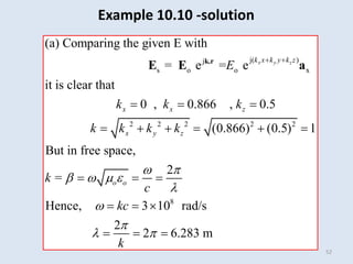 52
j( )
j
s o o x
2 2 2
(a) Comparing the given E with
= e = e
it is clear that
0 , 0.866 , 0.5
(0 8 6
. 6
x y z
k x k y k z
x x z
x y z
E
k k k
k k k k
 
  
   
k.r
E E a
2 2
8
) (0.5) 1
But in free space,
2
Hence, 3 10 rad/s
2
2 6.283 m
o o
k =
c
kc
k
 
   
l


l 
 
  
  
  
Example 10.10 -solution
 