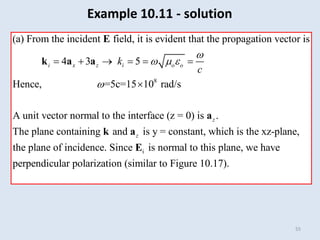 55
8
(a) From the incident field, it is evident that the propagation vector is
4 3 5
Hence, =5c=15 10 rad/s
A unit vector normal to the interface (z = 0)
i x z i o o
k
c

  

     

E
k a a
i
is .
The plane containing and is y = constant, which is the xz-plane,
the plane of incidence. Since is normal to this plane, we have
perpendicular polarization (similar to Figure 10.17).
z
z
a
k a
E
Example 10.11 - solution
 