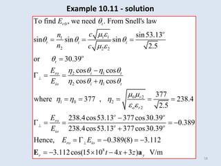 58
0
1 1
1
2 2 2
2 1
2 1
0 2
1 0 2
2
To find , we need . From Snell's law
sin53.13
sin sin sin
2.5
or 30.39
cos cos
cos cos
377
where 377 , 238.4
2.5
r t
o
t i i
o
t
ro i t
io i t
r
o r
ro
io
E
c
n
n c
E
E
E
E

 
  
 

   
   
 
  
 


  


  

    
  
8
238.4cos53.13 377cos30.39
0.389
238.4cos53.13 377cos30.39
Hence, 0.389(8) 3.112
3.112cos(15 10 4 3 ) V/m
o o
o o
ro io
r y
E E
t x z


 

     
    
E a
Example 10.11 - solution
 
