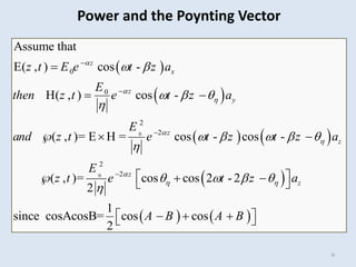 6
 
 
   
 
   
0
0
0
0
2
2
2
2
Assume that
E( , ) cos -
H( , ) cos -
( , )= E H = cos - cos -
( , )= cos cos 2 - 2
2
1
since cosAcosB= cos cos
2
z
x
z
y
z
z
z
z
z t E e t z a
E
then z t e t z a
E
and z t e t z t z a
E
z t e t z a
A B A B






 
 
  

    

   






 
  
 
  
 
 
  
 
Power and the Poynting Vector
 