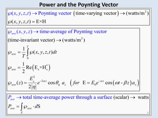 
 
0
2
2
0
*
s s
2
( , , , ) Poynting vector
( , , ) time-average of Po
time-varying vector (watts/m )
( , , , ) E×H
(time-invariant vector) (watt
ynting
s/m )
1
( , , , )
1
Re E
vector
×H
2
( )
2
T
ave
ave
av
ave
e
x y z t
x y z t dt
T
E
x y z t
x y z
z e


 

  
 




 

 
 
2
0
total time-average power through
cos E cos -
(scalar) watts
a surface
S
z z
z x
ave av
e
e
v
S
a
a for E e t z a
P d
P
 

  
 


 


 8
Power and the Poynting Vector
 