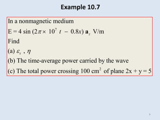 9
7
r
2
In a nonmagnetic medium
E = 4 sin (2 10 0.8 ) V/m
Find
(a) ,
(b) The time-average power carried by the wave
(c) The total power crossing 100 cm of plane 2x + y = 5
z
t x

 
  a
Example 10.7
 
