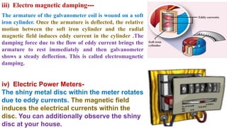 iii) Electro magnetic damping---
The armature of the galvanometer coil is wound on a soft
iron cylinder. Once the armature is deflected, the relative
motion between the soft iron cylinder and the radial
magnetic field induces eddy current in the cylinder .The
damping force due to the flow of eddy current brings the
armature to rest immediately and then galvanometer
shows a steady deflection. This is called electromagnetic
damping.
iv) Electric Power Meters-
The shiny metal disc within the meter rotates
due to eddy currents. The magnetic field
induces the electrical currents within the
disc. You can additionally observe the shiny
disc at your house.
 