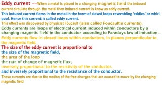 Eddy current ----When a metal is placed in a changing magnetic field the induced
current circulate through the metal then induced current is know as eddy current.
This induced current flows in the metal in the form of closed loops resembling ‘eddies’ or whirl
pool. Hence this current is called eddy current.
This effect was discovered by physicist Foucault (also called Foucault's currents).
Eddy currents are loops of electrical current induced within conductors by a
changing magnetic field in the conductor according to Faradays law of induction .
Eddy currents flow in closed loops within conductors, in planes perpendicular to
the magnetic field.
The size of the eddy current is proportional to
the size of the magnetic field,
the area of the loop
the rate of change of magnetic flux,
inversely proportional to the resistivity of the conductor.
and inversely proportional to the resistance of the conductor.
These currents are due to the motion of the free charges that are caused to move by the changing
magnetic field.
 