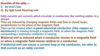 Direction of the eddy :--
i) by Lenz’s law.
ii) By right hand Fleaming rule.
Eddy currents are currents which circulate in conductors like swirling eddies in a
stream.
They are induced by changing magnetic fields and flow in closed loops,
perpendicular to the plane of the magnetic field.
They can be created when a good electrical conductor (like copper or
aluminum) is moving through a magnetic field, or when the magnetic field
surrounding a stationary conductor is varying.
Motional emf is induced when a conductor moves in a magnetic field
or when a magnetic field moves relative to a conductor.
If motional emf can cause a current loop in the conductor, we refer to
that current as an eddy current.
 