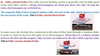ii) Eddy current brake--This eddy current braking system is generally used in high speed
trains and roller coasters. Strong electromagnets are fixed just above the rails. To stop the
train, electromagnets are switched on.
The magnetic field of these magnets induces eddy currents in the rails which oppose or resist
the movement of the train. This is Eddy current linear brake
In some cases, the circular disc, connected to the wheel of the train through a common shaft,
is made to rotate in between the poles of an electromagnet. When there is a relative motion
between the disc and the magnet, eddy currents are induced in the disc which stop the train.
This is Eddy current circular brake
 