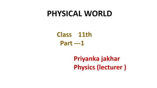 Class 11th
Part ---1
Priyanka jakhar
Physics (lecturer )
PHYSICAL WORLD
 