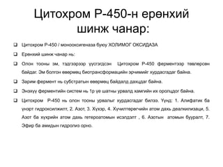 Цитохром Р-450-н ерөнхий
шинж чанар:
 Цитохром Р-450 / монооксигеназа буюу ХОЛИМОГ ОКСИДАЗА
 Ерөнхий шинж чанар нь:
 Олон тооны эм, тэдгээрээр үүсгэгдсэн Цитохром Р-450 ферментээр төвлөрсөн
байдаг. Эм болгон өвөрмөц биотрансформацийн эрчимийг хурдасгадаг байна.
 Зарим фермент нь субстратын өвөрмөц байдалд дахцдаг байна.
 Энэхүү ферментийн систем нь 1р үе шатны урвалд хамгийн их оролцдог байна.
 Цитохром Р-450 нь олон тооны урвалыг хурдасгадаг билээ. Үүнд: 1. Алифатик ба
үнэрт гидроксилжилт, 2. Азот, 3. Хүхэр, 4. Хүчилтөрөгчийн атом дахь деалкилизаци, 5.
Азот ба хүхрийн атом дахь гетероатомын исэлдэлт , 6. Азотын атомын бууралт, 7.
Эфир ба амидын гидролиз орно.
 