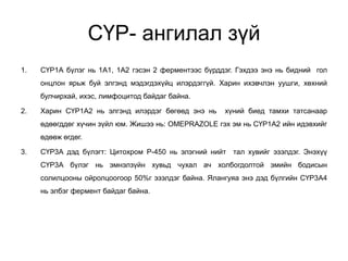 СҮР- ангилал зүй
1. СҮР1А бүлэг нь 1А1, 1А2 гэсэн 2 ферментээс бүрддэг. Гэхдээ энэ нь бидний гол
онцлон ярьж буй элгэнд мэдэгдэхүйц илэрдэггүй. Харин ихэвчлэн уушги, хөхний
булчирхай, ихэс, лимфоцитод байдаг байна.
2. Харин СҮР1А2 нь элгэнд илэрдэг бөгөөд энэ нь хүний биед тамхи татсанаар
өдөөгддөг хүчин зүйл юм. Жишээ нь: OMEPRAZOLE гэх эм нь СҮР1А2 ийн идэвхийг
өдөөж өгдөг.
3. СҮР3А дэд бүлэгт: Цитохром Р-450 нь элэгний нийт тал хувийг эзэлдэг. Энэхүү
СҮР3А бүлэг нь эмнэлзүйн хувьд чухал ач холбогдолтой эмийн бодисын
солилцооны ойролцоогоор 50%г эзэлдэг байна. Ялангуяа энэ дэд бүлгийн СҮР3А4
нь элбэг фермент байдаг байна.
 