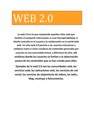 WEB 2.0
    La web 2.0 es lo que comprende aquellos sitios web que
 facilitan el compartir información, la cual interoperabilidad, el
diseño centrado en el usuario y la colaboración en la world wide
   web. Un sitio web 2.0 permite a los usuarios interactuar y
colaborar entre si como creadores de contenidos generados por
  usuarios en una comunidad virtual, a diferencia de sitos web
 estáticos donde los usuarios se limitan a la observación
 pasiva de los contenidos que se han creado para ellos.

  Ejemplos de la web 2.0 son las comunidades web, los
 servicios web, las aolicaciones web, los servicios de red
 social, los servicios de alojamiento de videos, las wikis,
               blog, mashups y folcsonomias.
 