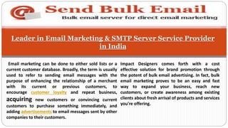 Leader in Email Marketing & SMTP Server Service Provider
in India
Impact Designers comes forth with a cost
effective solution for brand promotion through
the potent of bulk email advertising. In fact, bulk
email marketing proves to be an easy and fast
way to expand your business, reach new
customers, or create awareness among existing
clients about fresh arrival of products and services
you're offering.
Email marketing can be done to either sold lists or a
current customer database. Broadly, the term is usually
used to refer to sending email messages with the
purpose of enhancing the relationship of a merchant
with its current or previous customers, to
encourage customer loyalty and repeat business,
acquiring new customers or convincing current
customers to purchase something immediately, and
adding advertisements to email messages sent by other
companies to their customers.
 