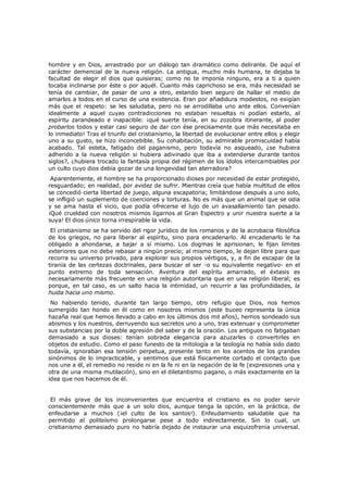 hombre y en Dios, arrastrado por un diálogo tan dramático como delirante. De aquí el
carácter demencial de la nueva religión. La antigua, mucho más humana, te dejaba la
facultad de elegir el dios que quisieras; como no te imponía ninguno, era a ti a quien
tocaba inclinarse por éste o por aquél. Cuanto más caprichoso se era, más necesidad se
tenía de cambiar, de pasar de uno a otro, estando bien seguro de hallar el medio de
amarlos a todos en el curso de una existencia. Eran por añadidura modestos, no exigían
más que el respeto: se les saludaba, pero no se arrodillaba uno ante ellos. Convenían
idealmente a aquel cuyas contradicciones no estaban resueltas ni podían estarlo, al
espíritu zarandeado e inapacible: ¡qué suerte tenía, en su zozobra itinerante, al poder
probarlos todos y estar casi seguro de dar con ése precisamente que más necesitaba en
lo inmediato! Tras el triunfo del cristianismo, la libertad de evolucionar entre ellos y elegir
uno a su gusto, se hizo inconcebible. Su cohabitación, su admirable promiscuidad había
acabado. Tal esteta, fatigado del paganismo, pero todavía no asqueado, ¿se hubiera
adherido a la nueva religión si hubiera adivinado que iba a extenderse durante tantos
siglos?, ¿hubiera trocado la fantasía propia del régimen de los ídolos intercambiables por
un culto cuyo dios debía gozar de una longevidad tan aterradora?

Aparentemente, el hombre se ha proporcionado dioses por necesidad de estar protegido,
resguardado; en realidad, por avidez de sufrir. Mientras creía que había multitud de ellos
se concedió cierta libertad de juego, alguna escapatoria; limitándose después a uno solo,
se infligió un suplemento de coerciones y torturas. No es más que un animal que se odia
y se ama hasta el vicio, que podía ofrecerse el lujo de un avasallamiento tan pesado.
¡Qué crueldad con nosotros mismos ligarnos al Gran Espectro y unir nuestra suerte a la
suya! El dios único torna irrespirable la vida.

El cristianismo se ha servido del rigor jurídico de los romanos y de la acrobacia filosófica
de los griegos, no para liberar al espíritu, sino para encadenarlo. Al encadenarlo le ha
obligado a ahondarse, a bajar a sí mismo. Los dogmas le aprisionan, le fijan límites
exteriores que no debe rebasar a ningún precio; al mismo tiempo, le dejan libre para que
recorra su universo privado, para explorar sus propios vértigos, y, a fin de escapar de la
tiranía de las certezas doctrinales, para buscar el ser -o su equivalente negativo- en el
punto extremo de toda sensación. Aventura del espíritu amarrado, el éxtasis es
necesariamente más frecuente en una religión autoritaria que en una religión liberal; es
porque, en tal caso, es un salto hacia la intimidad, un recurrir a las profundidades, la
huida hacia uno mismo.
No habiendo tenido, durante tan largo tiempo, otro refugio que Dios, nos hemos
sumergido tan hondo en él como en nosotros mismos (este buceo representa la única
hazaña real que hemos llevado a cabo en los últimos dos mil años), hemos sondeado sus
abismos y los nuestros, derruyendo sus secretos uno a uno, tras extenuar y comprometer
sus substancias por la doble agresión del saber y de la oración. Los antiguos no fatigaban
demasiado a sus dioses: tenían sobrada elegancia para azuzarles o convertirles en
objetos de estudio. Como el paso funesto de la mitología a la teología no había sido dado
todavía, ignoraban esa tensión perpetua, presente tanto en los acentos de los grandes
sinónimos de lo impracticable, y sentimos que está físicamente cortado el contacto que
nos une a él, el remedio no reside ni en la fe ni en la negación de la fe (expresiones una y
otra de una misma mutilación), sino en el diletantismo pagano, o más exactamente en la
idea que nos hacemos de él.

El más grave de los inconvenientes que encuentra el cristiano es no poder servir
conscientemente más que a un solo dios, aunque tenga la opción, en la práctica, de
enfeudarse a muchos (¡el culto de los santos!). Enfeudamiento saludable que ha
permitido al politeísmo prolongarse pese a todo indirectamente. Sin lo cual, un
cristianismo demasiado puro no habría dejado de instaurar una esquizofrenia universal.

 