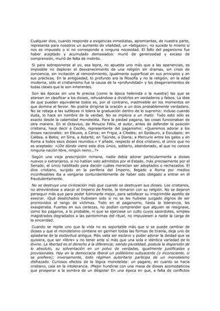 Cualquier dios, cuando responde a exigencias inmediatas, apremiantes, de nuestra parte,
representa para nosotros un aumento de vitalidad, un «latigazo»; no sucede lo mismo si
nos es impuesto o si no corresponde a ninguna necesidad. El fallo del paganismo fue
haber aceptado y acumulado demasiados: murió de generosidad y exceso de
comprensión, murió de falta de instinto.
Si para sobreponerse al yo, esa lepra, no apuesta uno más que a las apariencias, es
imposible no deplorar el desvanecimiento de una religión sin dramas, sin crisis de
conciencia, sin incitación al remordimiento, igualmente superficial en sus principios y en
sus prácticas. En la antigüedad, lo profundo era la filosofía y no la religión; en la edad
moderna, sólo el cristianismo fue la causa de la «profundidad» y los desgarramientos de
todas clases que le son inherentes.

Son las épocas sin una fe precisa (como la época helenista o la nuestra) las que se
atarean en clasificar a los dioses, rehusándose a dividirlos en verdaderos y falsos. La idea
de que puedan equivalerse todos es, por el contrario, inadmisible en los momentos en
que domina el fervor. No podría dirigirse la oración a un dios probablemente verdadero.
No se rebaja a las sutilezas ni tolera la graduación dentro de lo supremo: incluso cuando
duda, lo hace en nombre de la verdad. No se implora a un matiz. Todo esto sólo es
exacto desde la calamidad monoteísta. Para la piedad pagana, las cosas funcionaban de
otra manera. En el Octavius, de Minucio Félix, el autor, antes de defender la posición
cristiana, hace decir a Cecilio, representante del paganismo: «Queremos adorar a los
dioses nacionales: en Eleusis, a Ceros; en Frigia, a Cibeles; en Epidauro, a Esculapio; en
Caldea, a Belos; en Siria, a Astarté; en Taúride, a Diana; a Mercurio entre los galos y en
Roma a todos esos dioses reunidos.» Y añade, respecto al dios cristiano, el único que no
es aceptado: «¿De dónde viene este dios único, solitario, abandonado, al que no conoce
ninguna nación libre, ningún reino...?»
Según una vieja prescripción romana, nadie debía adorar particularmente a dioses
nuevos o extranjeros, si no habían sido admitidos por el Estado, más precisamente por el
Senado, el único habilitado para decidir cuáles merecían ser adoptados o rechazados. El
dios cristiano, surgido en la periferia del Imperio, llegado a Roma por medios
inconfesables iba a vengarse contundentemente de haber sido obligado a entrar en él
fraudulentamente.

No se destruye una civilización más que cuando se destruyen sus dioses. Los cristianos,
no atreviéndose a atacar al Imperio de frente, la tomaron con su religión. No se dejaron
perseguir más que para poder fulminarla mejor, para satisfacer su irreprimible apetito de
execrar. ¡Qué desdichados hubiesen sido si no se les hubiese juzgado dignos de ser
promovidos al rango de víctimas. Todo en el paganismo, hasta la tolerancia, les
exasperaba. Fuertes en sus certezas, no podían comprender que alguien se resignase,
como los paganos, a lo probable, ni que se ejerciese un culto cuyos sacerdotes, simples
magistrados degradados a las pantomimas del ritual, no impusiesen a nadie la carga de
la sinceridad.

Cuando se repite uno que la vida no es soportable más que si se puede cambiar de
dioses y que el monoteísmo contiene en germen todas las formas de tiranía, deja uno de
apiadarse de la esclavitud antigua. Más valía ser esclavo y poder adorar la deidad que se
quisiera, que ser «libre» y no tener ante sí más que una sola e idéntica variedad de lo
divino. La libertad es el derecho a la diferencia; siendo pluralidad, postula la dispersión de
lo absoluto, su solventación en un polvo de verdades, igualmente justificadas y
provisionales. Hay en la democracia liberal un politeísmo subyacente (o inconsciente, si
se prefiere); inversamente, todo régimen autoritario participa de un monoteísmo
disfrazado. Curiosos efectos de la lógica monoteísta: un pagano, en cuanto se hacía
cristiano, caía en la intolerancia. ¡Mejor hundirse con una masa de dioses acomodaticios
que prosperar a la sombra de un déspota! En una época en que, a falta de conflictos

 