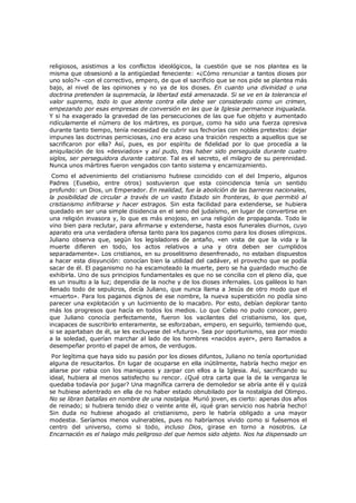religiosos, asistimos a los conflictos ideológicos, la cuestión que se nos plantea es la
misma que obsesionó a la antigüedad feneciente: «¿Cómo renunciar a tantos dioses por
uno solo?» -con el correctivo, empero, de que el sacrificio que se nos pide se plantea más
bajo, al nivel de las opiniones y no ya de los dioses. En cuanto una divinidad o una
doctrina pretenden la supremacía, la libertad está amenazada. Si se ve en la tolerancia el
valor supremo, todo lo que atente contra ella debe ser considerado como un crimen,
empezando por esas empresas de conversión en las que la Iglesia permanece inigualada.
Y si ha exagerado la gravedad de las persecuciones de las que fue objeto y aumentado
ridículamente el número de los mártires, es porque, como ha sido una fuerza opresiva
durante tanto tiempo, tenía necesidad de cubrir sus fechorías con nobles pretextos: dejar
impunes las doctrinas perniciosas, ¿no era acaso una traición respecto a aquellos que se
sacrificaron por ella? Así, pues, es por espíritu de fidelidad por lo que procedía a la
aniquilación de los «desviados» y así pudo, tras haber sido perseguida durante cuatro
siglos, ser perseguidora durante catorce. Tal es el secreto, el milagro de su perennidad.
Nunca unos mártires fueron vengados con tanto sistema y encarnizamiento.

Como el advenimiento del cristianismo hubiese coincidido con el del Imperio, algunos
Padres (Eusebio, entre otros) sostuvieron que esta coincidencia tenía un sentido
profundo: un Dios, un Emperador. En realidad, fue la abolición de las barreras nacionales,
la posibilidad de circular a través de un vasto Estado sin fronteras, lo que permitió al
cristianismo infiltrarse y hacer estragos. Sin esta facilidad para extenderse, se hubiera
quedado en ser una simple disidencia en el seno del judaísmo, en lugar de convertirse en
una religión invasora y, lo que es más enojoso, en una religión de propaganda. Todo le
vino bien para reclutar, para afirmarse y extenderse, hasta esos funerales diurnos, cuyo
aparato era una verdadera ofensa tanto para los paganos como para los dioses olímpicos.
Juliano observa que, según los legisladores de antaño, «en vista de que la vida y la
muerte difieren en todo, los actos relativos a una y otra deben ser cumplidos
separadamente». Los cristianos, en su proselitismo desenfrenado, no estaban dispuestos
a hacer esta disyunción: conocían bien la utilidad del cadáver, el provecho que se podía
sacar de él. El paganismo no ha escamoteado la muerte, pero se ha guardado mucho de
exhibirla. Uno de sus principios fundamentales es que no se concilia con el pleno día, que
es un insulto a la luz; dependía de la noche y de los dioses infernales. Los galileos lo han
llenado todo de sepulcros, decía Juliano, que nunca llama a Jesús de otro modo que el
«muerto». Para los paganos dignos de ese nombre, la nueva superstición no podía sino
parecer una explotación y un lucimiento de lo macabro. Por esto, debían deplorar tanto
más los progresos que hacía en todos los medios. Lo que Celso no pudo conocer, pero
que Juliano conocía perfectamente, fueron los vacilantes del cristianismo, los que,
incapaces de suscribirlo enteramente, se esforzaban, empero, en seguirlo, temiendo que,
si se apartaban de él, se les excluyese del «futuro». Sea por oportunismo, sea por miedo
a la soledad, querían marchar al lado de los hombres «nacidos ayer», pero llamados a
desempeñar pronto el papel de amos, de verdugos.

Por legítima que haya sido su pasión por los dioses difuntos, Juliano no tenía oportunidad
alguna de resucitarlos. En lugar de ocuparse en ella inútilmente, habría hecho mejor en
aliarse por rabia con los maniqueos y zarpar con ellos a la Iglesia. Así, sacrificando su
ideal, hubiera al menos satisfecho su rencor. ¿Qué otra carta que la de la venganza le
quedaba todavía por jugar? Una magnífica carrera de demoledor se abría ante él y quizá
se hubiese adentrado en ella de no haber estado obnubilado por la nostalgia del Olimpo.
No se libran batallas en nombre de una nostalgia. Murió joven, es cierto: apenas dos años
de reinado; si hubiera tenido diez o veinte ante él, ¡qué gran servicio nos habría hecho!
Sin duda no hubiese ahogado al cristianismo, pero le habría obligado a una mayor
modestia. Seríamos menos vulnerables, pues no habríamos vivido como si fuésemos el
centro del universo, como si todo, incluso Dios, girase en torno a nosotros. La
Encarnación es el halago más peligroso del que hemos sido objeto. Nos ha dispensado un

 