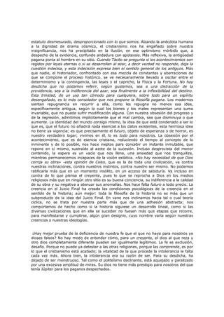 estatuto desmesurado, desproporcionado con lo que somos. Alzando la anécdota humana
a la dignidad de drama cósmico, el cristianismo nos ha engañado sobre nuestra
insignificancia, nos ha precipitado en la ilusión, en ese optimismo mórbido que, a
despecho de la evidencia, confunde andadura con apoteosis. Más reflexiva, la antigüedad
pagana ponía al hombre en su sitio. Cuando Tácito se pregunta si los acontecimientos son
regidos por leyes eternas o si se desarrollan al azar, a decir verdad no responde, deja la
cuestión indecisa, y esta indecisión expresa bien el sentido general de los antiguos. Más
que nadie, el historiador, confrontado con esa mezcla de constantes y aberraciones de
que se compone el proceso histórico, se ve necesariamente llevado a oscilar entre el
determinismo y la contingencia, las leyes y el capricho, la Física y la Fortuna. No hay
desdicha que no podamos referir, según gustemos, sea a una distracción de la
providencia, sea a la indiferencia del azar, sea finalmente a la inflexibilidad del destino.
Esta trinidad, de un uso tan cómodo para cualquiera, sobre todo para un espíritu
desengañado, es lo más consolador que nos propone la filosofía pagana. Los modernos
sienten repugnancia en recurrir a ella, como les repugna no menos esa idea,
específicamente antigua, según la cual los bienes y los males representan una suma
invariable, que no puede sufrir modificación alguna. Con nuestra obsesión del progreso y
de la regresión, admitimos implícitamente que el mal cambia, sea que disminuya o que
aumente. La identidad del mundo consigo mismo, la idea de que está condenado a ser lo
que es, que el futuro no añadirá nada esencial a los datos existentes, esta hermosa idea
no tiene ya vigencia; es que precisamente el futuro, objeto de esperanza o de horror, es
nuestro verdadero lugar; vivimos en él, lo es todo para nosotros. La obsesión por el
acontecimiento, que es de esencia cristiana, reduciendo el tiempo al concepto de lo
inminente y de lo posible, nos hace ineptos para concebir un instante inmutable, que
repone en sí mismo, sustraído al azote de la sucesión. Incluso desprovista del menor
contenido, la espera es un vacío que nos llena, una ansiedad que nos tranquiliza,
mientras permanecemos incapaces de la visión extática. «No hay necesidad de que Dios
corrija su obra» -esta opinión de Celso, que es la de toda una civilización, va contra
nuestras inclinaciones, contra nuestros instintos, contra nuestro ser mismo. No podemos
ratificarla más que en un momento insólito, en un acceso de sabiduría. Va incluso en
contra de lo que piensa el creyente, pues lo que se reprocha a Dios en los medios
religiosos más que en ningún otro sitio es su buena conciencia, su indiferencia a la calidad
de su obra y su negativa a atenuar sus anomalías. Nos hace falta futuro a todo precio. La
creencia en el Juicio Final ha creado las condiciones psicológicas de la creencia en el
sentido de la historia; aún mejor: toda la filosofía de la historia no es más que un
subproducto de la idea del Juicio Final. En vano nos inclinamos hacia tal o cual teoría
cíclica, no se trata por nuestra parte más que de una adhesión abstracta; nos
comportamos de hecho como si la historia siguiese un desarrollo lineal, como si las
diversas civilizaciones que en ella se suceden no fuesen más que etapas que recorre,
para manifestarse y cumplirse, algún gran designio, cuyo nombre varía según nuestras
creencias o nuestras ideologías.
¿Hay mejor prueba de la deficiencia de nuestra fe que el que no haya para nosotros ya
dioses falsos? No hay modo de entender cómo, para un creyente, el dios al que reza y
otro dios completamente diferente pueden ser igualmente legítimos. La fe es exclusión,
desafío. Porque no puede ya detestar a las otras religiones, porque las comprende, es por
lo que el cristianismo está acabado; la vitalidad de la que procede la intolerancia le falta
cada vez más. Ahora bien, la intolerancia era su razón de ser. Para su desdicha, ha
dejado de ser monstruoso. Tal como el politeísmo declinante, está aquejado y paralizado
por una excesiva amplitud de miras. Su dios no tiene más prestigio para nosotros del que
tenía Júpiter para los paganos despechados.

 