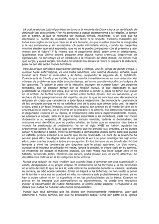 ¿A qué se reduce todo el parloteo en torno a la «muerte de Dios» sino a un certificado de
defunción del cristianismo? Por no atreverse a atacar abiertamente a la religión, la toman
con el patrón, al que se reprocha ser inactual, tímido, moderado. A un dios que ha
dilapidado su capital de crueldad, nadie le teme ni le respeta. Estamos marcados por
todos esos siglos en los que creer en él era temerle, en que nuestro espanto le imaginaba
a la vez compasivo y sin escrúpulos. ¿A quién intimidaría ahora, cuando los creyentes
mismos sienten que está superado, que no se le puede compaginar con el presente y aún
menos con el futuro? Y lo mismo que el paganismo debió ceder ante el cristianismo,
igualmente este último deberá plegarse ante alguna nueva creencia; desprovisto de
agresividad, no constituye ya un obstáculo a la irrupción de otros dioses; no tienen más
que surgir, y quizá surjan. Sin duda no tendrán los dioses el rostro ni siquiera la máscara;
pero no por ello serán menos temibles.

Para aquel que considera equivalente libertad y vértigo, una fe, venga de donde venga, y
aunque fuese antirreligiosa, es una traba salutífera, una cadena deseada, soñada, cuya
función será frenar la curiosidad y la fiebre, suspender la angustia de lo indefinido.
Cuando esta fe triunfe y se instale, lo que resulta inmediatamente es una reducción del
número de problemas que debe uno plantearse, así como una disminución casi trágica de
las opciones. Te quitan el peso de la elección; escogen en vuestro lugar. Los paganos
refinados, que se dejaban tentar por la religión nueva, lo que esperaban es que
justamente se eligiese por ellos, que se les indicase a dónde ir, para no tener que dudar
en el umbral de tantos templos ni vacilar entre tantos dioses. Por un cansancio y un
rechazo de las peregrinaciones del espíritu, es por lo que se concluye esa efervescencia
religiosa sin credo que caracteriza a toda época alejandrina. Se denuncia la coexistencia
de las verdades porque ya no se satisface uno de lo poco que ofrece cada una; se aspira
a todo, pero a un todo limitado, circunscrito, seguro, tan grande es el miedo de caer de lo
universal en lo incierto, de lo incierto en lo precario y lo amorfo. Ese derrumbamiento que
el paganismo conoció en su época, el cristianismo está ahora experimentándolo. Decae,
se apresura a decaer; esto es lo que le hace soportable a los incrédulos, cada vez mejor
dispuestos a su respecto. Al paganismo, incluso vencido, todavía le detestaban; los
cristianos eran frenéticos que no podían olvidar, en tanto que en nuestros días todo el
mundo ha perdonado al cristianismo. Ya en el siglo XVIII se habían agotado los
argumentos contra él. Al igual que un veneno que ha perdido sus virtudes, ya no puede
salvar ni condenar a nadie. Pero ha derribado a demasiados dioses como para que pueda
en estricta justicia escapar a la suerte que les ha reservado. La hora de la revancha ha
sonado para ellos. Su alegría debe de ser grande al ver a su peor enemigo tan bajo como
ellos, pues que les acepta a todos sin excepción. En los tiempos de su triunfo derribó los
templos y violó las conciencias por doquiera que le plugo aparecer. Un dios nuevo,
aunque se le hubiese crucificado mil veces, ignora la piedad, lo tritura todo en su camino,
se encarniza en ocupar el máximo espacio. De este modo nos hace pagar caro el no
haberlo reconocido antes. Mientras era oscuro, podía poseer aún un cierto atractivo: no
develábamos todavía en él los estigmas de la victoria.
Nunca una religión es más «noble» que cuando llega a tomarse por una superstición y
asiste, desapegada, a su propio eclipse. El cristianismo se ha formado y se ha extendido
en el odio de todo lo que no era él; este odio le ha sostenido durante su carrera; acabada
su carrera, su odio acaba también. Cristo no bajará a los Infiernos; le han vuelto a poner
en la tumba y esta vez se quedará en ella, no volverá a salir probablemente jamás: ya no
hay a quien salvar ni en la superficie ni en las profundidades de la tierra. Cuando se
piensa en los excesos que acompañaron su advenimiento, no puede uno impedirse
evocar la exclamación de Rutilio Namaciano, el último poeta pagano: «¡Pluguiese a los
dioses que Judea no hubiese sido nunca conquistada!»
Puesto que está admitido que los dioses son indistintamente verdaderos, ¿por qué
detenerse a medio camino, por qué no predicarlos todos? Sería por parte de la Iglesia

 