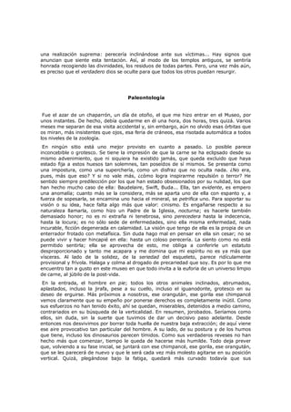 una realización suprema: perecería inclinándose ante sus víctimas... Hay signos que
anuncian que siente esta tentación. Así, al modo de los templos antiguos, se sentiría
honrada recogiendo las divinidades, los residuos de todas partes. Pero, una vez más aún,
es preciso que el verdadero dios se oculte para que todos los otros puedan resurgir.

Paleontología
Fue el azar de un chaparrón, un día de otoño, el que me hizo entrar en el Museo, por
unos instantes. De hecho, debía quedarme en él una hora, dos horas, tres quizá. Varios
meses me separan de esa visita accidental y, sin embargo, aún no olvido esas órbitas que
os miran, más insistentes que ojos, esa feria de cráneos, esa risotada automática a todos
los niveles de la zoología.

En ningún sitio está uno mejor provisto en cuanto a pasado. Lo posible parece
inconcebible o grotesco. Se tiene la impresión de que la carne se ha eclipsado desde su
mismo advenimiento, que ni siquiera ha existido jamás, que queda excluido que haya
estado fija a estos huesos tan solemnes, tan poseídos de sí mismos. Se presenta como
una impostura, como una superchería, como un disfraz que no oculta nada. ¿No era,
pues, más que eso? Y si no vale más, ¿cómo logra inspirarme repulsión o terror? He
sentido siempre predilección por los que han estado obsesionados por su nulidad, los que
han hecho mucho caso de ella: Baudelaire, Swift, Buda... Ella, tan evidente, es empero
una anomalía; cuanto más se la considera, más se aparta uno de ella con espanto y, a
fuerza de sopesarla, se encamina uno hacia el mineral, se petrifica uno. Para soportar su
visión o su idea, hace falta algo más que valor: cinismo. Es engañarse respecto a su
naturaleza llamarla, como hizo un Padre de la Iglesia, nocturna; es hacerle también
demasiado honor; no es ni extraña ni tenebrosa, sino perecedera hasta la indecencia,
hasta la locura; es no sólo sede de enfermedades, sino ella misma enfermedad, nada
incurable, ficción degenerada en calamidad. La visión que tengo de ella es la propia de un
enterrador frotado con metafísica. Sin duda hago mal en pensar en ella sin cesar; no se
puede vivir y hacer hincapié en ella: hasta un coloso perecería. La siento como no está
permitido sentirla; ella se aprovecha de esto, me obliga a conferirle un estatuto
desproporcionado y tanto me acapara y me domina que mi espíritu no es ya más que
vísceras. Al lado de la solidez, de la seriedad del esqueleto, parece ridículamente
provisional y frívola. Halaga y colma al drogado de precariedad que soy. Es por lo que me
encuentro tan a gusto en este museo en que todo invita a la euforia de un universo limpio
de carne, al júbilo de la post-vida.

En la entrada, el hombre en pie; todos los otros animales inclinados, abrumados,
aplastados, incluso la jirafa, pese a su cuello, incluso el iguanodonte, grotesco en su
deseo de erguirse. Más próximos a nosotros, ese orangután, ese gorila ese chimpancé
vemos claramente que su empeño por ponerse derechos es completamente inútil. Como
sus esfuerzos no han tenido éxito, ahí se quedan, miserables, detenidos a medio camino,
contrariados en su búsqueda de la verticalidad. En resumen, jorobados. Seríamos como
ellos, sin duda, sin la suerte que tuvimos de dar un decisivo paso adelante. Desde
entonces nos desvivimos por borrar toda huella de nuestra baja extracción; de aquí viene
ese aire provocativo tan particular del hombre. A su lado, de su postura y de los humos
que tiene, incluso los dinosaurios parecen tímidos. Como sus verdaderos reveses no han
hecho más que comenzar, tiempo le queda de hacerse más humilde. Todo deja prever
que, volviendo a su fase inicial, se juntará con ese chimpancé, ese gorila, ese orangután,
que se les parecerá de nuevo y que le será cada vez más molesto agitarse en su posición
vertical. Quizá, plegándose bajo la fatiga, quedará más curvado todavía que sus

 