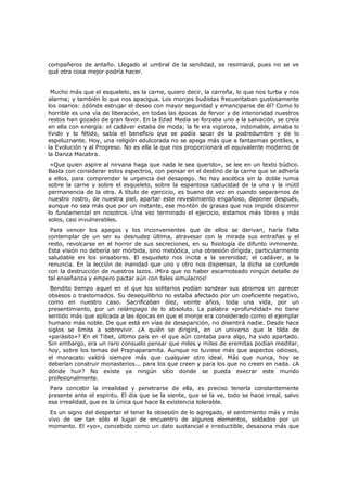 compañeros de antaño. Llegado al umbral de la senilidad, se resimiará, pues no se ve
qué otra cosa mejor podría hacer.
Mucho más que el esqueleto, es la carne, quiero decir, la carroña, lo que nos turba y nos
alarma; y también lo que nos apacigua. Los monjes budistas frecuentaban gustosamente
los osarios: ¿dónde estrujar el deseo con mayor seguridad y emanciparse de él? Como lo
horrible es una vía de liberación, en todas las épocas de fervor y de interioridad nuestros
restos han gozado de gran favor. En la Edad Media se forzaba uno a la salvación, se creía
en ella con energía: el cadáver estaba de moda; la fe era vigorosa, indomable, amaba lo
lívido y lo fétido, sabía el beneficio que se podía sacar de la podredumbre y de lo
espeluznante. Hoy, una religión edulcorada no se apega más que a fantasmas gentiles, a
la Evolución y al Progreso. No es ella la que nos proporcionará el equivalente moderno de
la Danza Macabra.

«Que quien aspire al nirvana haga que nada le sea querido», se lee en un texto búdico.
Basta con considerar estos espectros, con pensar en el destino de la carne que se adhería
a ellos, para comprender la urgencia del desapego. No hay ascética sin la doble rumia
sobre la carne y sobre el esqueleto, sobre la espantosa caducidad de la una y la inútil
permanencia de la otra. A título de ejercicio, es bueno de vez en cuando separarnos de
nuestro rostro, de nuestra piel, apartar este revestimiento engañoso, deponer después,
aunque no sea más que por un instante, ese montón de grasas que nos impide discernir
lo fundamental en nosotros. Una vez terminado el ejercicio, estamos más libres y más
solos, casi invulnerables.
Para vencer los apegos y los inconvenientes que de ellos se derivan, haría falta
contemplar de un ser su desnudez última, atravesar con la mirada sus entrañas y el
resto, revolcarse en el horror de sus secreciones, en su fisiología de difunto inminente.
Esta visión no debería ser mórbida, sino metódica, una obsesión dirigida, particularmente
saludable en los sinsabores. El esqueleto nos incita a la serenidad; el cadáver, a la
renuncia. En la lección de inanidad que uno y otro nos dispensan, la dicha se confunde
con la destrucción de nuestros lazos. ¡Mira que no haber escamoteado ningún detalle de
tal enseñanza y empero pactar aún con tales simulacros!

Bendito tiempo aquel en el que los solitarios podían sondear sus abismos sin parecer
obsesos o trastornados. Su desequilibrio no estaba afectado por un coeficiente negativo,
como en nuestro caso. Sacrificaban diez, veinte años, toda una vida, por un
presentimiento, por un relámpago de lo absoluto. La palabra «profundidad» no tiene
sentido más que aplicada a las épocas en que el monje era considerado como el ejemplar
humano más noble. De que está en vías de desaparición, no disentirá nadie. Desde hace
siglos se limita a sobrevivir. ¿A quién se dirigirá, en un universo que le tilda de
«parásito»? En el Tibet, último país en el que aún contaba para algo, ha sido apartado.
Sin embargo, era un raro consuelo pensar que miles y miles de eremitas podían meditar,
hoy, sobre los temas del Prajnaparamita. Aunque no tuviese más que aspectos odiosos,
el monacato valdrá siempre más que cualquier otro ideal. Más que nunca, hoy se
deberían construir monasterios... para los que creen y para los que no creen en nada. ¿A
dónde huir? No existe ya ningún sitio donde se pueda execrar este mundo
profesionalmente.
Para concebir la irrealidad y penetrarse de ella, es preciso tenerla constantemente
presente ante el espíritu. El día que se la siente, que se la ve, todo se hace irreal, salvo
esa irrealidad, que es la única que hace la existencia tolerable.

Es un signo del despertar el tener la obsesión de lo agregado, el sentimiento más y más
vivo de ser tan sólo el lugar de encuentro de algunos elementos, soldados por un
momento. El «yo», concebido como un dato sustancial e irreductible, desazona más que

 