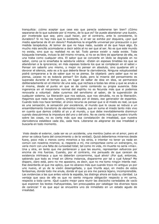 tranquiliza: ¿cómo aceptar que cese eso que parecía sostenerse tan bien? ¿Cómo
separarse de lo que subsiste por sí mismo, de lo que es? Se puede abandonar una ilusión,
por inveterada que sea; pero ¿qué hacer, por el contrario, ante lo consistente, lo
duradero? Si no hay más que lo existente, si el ser se exhibe por doquiera, ¿por qué
medio apartarse de él sin desvío? Postulemos la engañifa universal por precaución o por
medida terapéutica. Al temor de que no haya nada, sucede el de que haya algo. Es
mucho más sencillo acomodarse a decir adiós al no ser que al ser. No es que este mundo
no exista, sino que su realidad no es tal. Todo parece existir y nada existe. Toda
búsqueda tramada, incluso la del mismo nirvana, si no se es libre de apartarse de ella, es
una traba como cualquier otra. El sabor que se convierte en ídolo se degrada en no
saber, como ya lo enseñaba la sabiduría védica: «Están en espesas tinieblas los que se
abandonan a la ignorancia; en más espesas todavía los que se complacen en el saber.»
Pensar sin saberlo uno mismo, o mejor no pensar en absoluto, sino quedarse ahí y
devorar el silencio, esto es a lo que debería llevar la clarividencia. Ninguna voluptuosidad
podrá compararse a la de saber que no se piensa. Se objetará: pero saber que no se
piensa, ¿acaso no es todavía pensar? Sin duda, pero la miseria del pensamiento es
superada durante el tiempo que, en lugar de saltar de idea en idea, se permanece
deliberadamente en el interior de una sola, que rechaza a todas las otras y que se anula a
sí misma, desde el punto en que se da como contenido su propia ausencia. Esta
ingerencia en el mecanismo normal del espíritu no es fecunda más que si podemos
renovarla a voluntad: debe curarnos del servilismo al saber, de la superstición de
cualquier sistema. La liberación que nos seduce, que nos obnubila, no es la liberación.
Hagamos que nada sea nuestro, empezando por el deseo, ese generador de espantos.
Cuando todo nos hace temblar, el único recurso es pensar que si el miedo es real, ya que
es una sensación, la sensación por excelencia, el mundo que lo causa se reduce a un
ensamblamiento transitorio de elementos irreales, que en suma el miedo tanto más vivo
en cuanto que damos crédito al yo y al mundo, y que debe inevitablemente disminuir
cuando descubrimos la impostura del uno y del otro. No es cierto más que nuestro triunfo
sobre las cosas, no es cierta más que esa constatación de irrealidad, que nuestra
clarividencia establece cada día, cada hora. Liberarse es alegrarse de esa irrealidad y
buscarla en todo momento.
Visto desde el exterior, cada ser es un accidente, una mentira (salvo en el amor, pero el
amor se coloca fuera del conocimiento y de la verdad). Quizá deberíamos mirarnos desde
fuera, poco más o menos como miramos a los otros, e intentar no tener ya nada en
común con nosotros mismos; si, respecto a mí, me comportase como un extranjero, no
vería morir con una falta de curiosidad total; tal como mi vida, mi muerte no sería «mía».
Una y otra, en tanto que me pertenecen y que las asumo, representan esfuerzos por
encima de mis fuerzas. Cuando, por el contrario, me persuado de que carecen de
existencia intrínseca y que no deberían concernirme, ¡qué alivio! ¿Por qué, entonces,
sabiendo que todo es irreal en última instancia, dispararme por tal o cual futesa? Me
disparo, claro está, pero no me apasiono, es decir, que no me tomo ningún interés real.
Ese desinterés al que me aplico, que no alcanzo más que cuando troco mi antiguo yo por
uno nuevo, el yo de la visión desengañada, y que triunfa aquí, en medio de estos
fantasmas, donde todo me anula, donde el que yo era me parece lejano, incomprensible.
Las evidencias a las que antes volvía la espalda, las distingo ahora en toda su claridad. La
ventaja que saco de ello es que no siento ninguna obligación respecto a mi carne,
respecto a toda carne. ¡Qué cuadro mejor para reunir las dieciocho variedades de vacío
que exponen los textos mahayanistas, tan preocupados por catalogar los diversos tipos
de carencia! Y es que aquí se encuentra uno de inmediato en un estado agudo de
irrealidad.

 