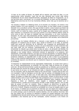 Si bien no he vuelto al Museo, he estado allí en espíritu casi todos los días y m sin
experimentar cierto beneficio: ¿qué hay de más calmante que rumiar esta última
simplificación de los seres? Repentinamente, despejada de fiebre la imaginación, se ve
uno tal como será: una lección, no; un acceso de modestia. Un buen uso del esqueleto...
Deberíamos servirnos de él en los momentos difíciles, tanto más que lo tenemos tan a
mano.

No necesito a Holbein ni a Baldung Grien; en lo tocante a lo macabro, me remito a mis
propios medios. Si lo creo necesario o si me da la gana, no hay nadie a quien no pueda
desvestir de su envoltura carnal. ¿Por qué envidiar o temer a esos huesos que llevan tal
nombre, a ese cráneo que no me ama? ¿Por qué también amar a alguien o amarme a mí
mismo, sufrir en todos los casos, cuando sé la imagen que debo evocar para suavizar
esas miserias? La conciencia viva de lo que acecha a la carne debería destruir tanto el
amor como el odio. No logra en realidad más que atenuarlos, y, en raros momentos,
domarlos. En otro caso sería demasiado sencillo: bastaría representarse la muerte para
ser feliz... y lo macabro, colmando nuestras aspiraciones más secretas, sería totalmente
provechoso.
Dudo de que me hubiese referido tan a menudo a esos lugares si, visiblemente, no
halagasen mi inaptitud para la ilusión. Aquí, donde el hombre no es nada, se advierte
hasta qué punto las doctrinas de la liberación son incapaces de aprehenderlo, de
interpretar su pasado y de descifrar su futuro. Es que la liberación no tiene contenido más
que para cada uno de nosotros, individualmente, y no para la turba, incapaz de
comprender la relación que existe entre la idea de vacío y la sensación de libertad. No
hay manera de ver cómo la Humanidad podría ser salvada en bloque; hundida en lo falso,
abocada a una verdad inferior, confundirá siempre la apariencia y la sustancia. Aun
admitiendo, contra toda evidencia, que siga una marcha ascendente, no lograría adquirir,
al término de su ascensión, el grado de clarividencia del más obtuso sanyasin hindú. En la
existencia cotidiana, es imposible decir si este mundo es real o irreal; lo que podemos
hacer, lo que hacemos efectivamente, es pasar sin cesar de una tesis a otra, demasiado
contentos de esquivar una elección que no resolvería ninguna de nuestras dificultades en
lo inmediato.
El despertar es independiente de las capacidades intelectuales: se puede tener genio y
ser un necio, espiritualmente, se entiende. Por otro lado, nada se avanza con el saber
como tal. «El ojo del Conocimiento» puede ser poseído por un iletrado, que se encontrará
de este modo por encima de cualquier sabio. Discernir que lo que tú eres no eres tú, que
lo que tienes no es tuyo, no ser cómplice de nada, ni siquiera de tu propia vida -esto es
ver con precisión, esto es descender hasta la raíz nula de todo-. Cuanto más se abre uno
a la vacuidad y más se impregna uno de ella, más se sustrae a la fatalidad de ser uno
mismo, de ser hombre, de estar vivo. Si todo está vacío, esta triple fatalidad también lo
estará. De golpe, la magia de lo trágico se ve disminuida. ¿Acaso el héroe que se hunde
valdrá tampoco como el que triunfa? Nada más prestigioso que un hermoso final, si este
mundo es real; si no lo es, es pura necesidad extasiarse sobre cualquier desenlace.
Dignarse a tener un «destino», verse cegado o solamente tentado por lo
«extraordinario», prueba que se permanece cerrado a toda verdad superior, que se está
lejos de poseer el «ojo» en cuestión. Situar a alguien es determinar su grado de
despertar, los progresos que ha realizado en la percepción de lo ilusorio y de lo falso en el
otro y en sí mismo. Ninguna comunión es concebible con el que se engaña sobre lo que
es él mismo. A medida que se ensancha el intervalo que nos separa de nuestros actos,
vemos disminuir los temas de diálogo y el número de nuestros semejantes. Esta soledad
no vuelve amargo, pues no deriva de nuestros talentos, sino de nuestras renuncias. Aún
hay que añadir que no excluye en absoluto el peligro de orgullo espiritual, que existe
indudablemente durante tanto tiempo como se inclina uno sobre los sacrificios que se han
consentido y las ilusiones que se han rechazado. ¿Cómo vencerse a uno mismo sin

 