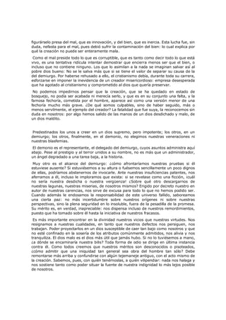 figurárselo presa del mal, que es innovación, y del bien, que es inercia. Esta lucha fue, sin
duda, nefasta para el mal, pues debió sufrir la contaminación del bien: lo cual explica por
qué la creación no puede ser enteramente mala.
Como el mal preside todo lo que es corruptible, que es tanto como decir todo lo que está
vivo, es una tentativa ridícula intentar demostrar que encierra menos ser que el bien, o
incluso que no contiene ninguno. Los que lo asimilan a la nada se imaginan salvar así al
pobre dios bueno: No se le salva más que si se tiene el valor de separar su causa de la
del demiurgo. Por haberse rehusado a ello, el cristianismo debía, durante toda su carrera,
esforzarse en imponer la inevidencia de un creador misericordioso: empresa desesperada
que ha agotado al cristianismo y comprometido al dios que quería preservar.
No podemos impedirnos pensar que la creación, que se ha quedado en estado de
bosquejo, no podía ser acabada ni merecía serlo, y que es en su conjunto una falta, y la
famosa fechoría, cometida por el hombre, aparece así como una versión menor de una
fechoría mucho más grave. ¿De qué somos culpables, sino de haber seguido, más o
menos servilmente, el ejemplo del creador? La fatalidad que fue suya, la reconocemos sin
duda en nosotros: por algo hemos salido de las manos de un dios desdichado y malo, de
un dios maldito.

Predestinados los unos a creer en un dios supremo, pero impotente; los otros, en un
demiurgo; los otros, finalmente, en el demonio, no elegimos nuestras veneraciones ni
nuestras blasfemias.
El demonio es el representante, el delegado del demiurgo, cuyos asuntos administra aquí
abajo. Pese al prestigio y al terror unidos a su nombre, no es más que un administrador,
un ángel degradado a una tarea baja, a la historia.

Muy otro es el alcance del demiurgo: ¿cómo afrontaríamos nuestras pruebas si él
estuviese ausente? Si estuviésemos a su altura o fuésemos sencillamente un poco dignos
de ellas, podríamos abstenernos de invocarle. Ante nuestras insuficiencias patentes, nos
aferramos a él, incluso le imploramos que exista: si se revelase como una ficción, ¡cuál
no sería nuestra desdicha o nuestra vergüenza! ¿Sobre qué otro descargarnos de
nuestras lagunas, nuestras miserias, de nosotros mismos? Erigido por decreto nuestro en
autor de nuestras carencias, nos sirve de excusa para todo lo que no hemos podido ser.
Cuando además le endosamos la responsabilidad de este universo fallido, saboreamos
una cierta paz: no más incertidumbre sobre nuestros orígenes ni sobre nuestras
perspectivas, sino la plena seguridad en lo insoluble, fuera de la pesadilla de la promesa.
Su mérito es, en verdad, inapreciable: nos dispensa incluso de nuestros remordimientos,
puesto que ha tomado sobre él hasta la iniciativa de nuestros fracasos.
Es más importante encontrar en la divinidad nuestros vicios que nuestras virtudes. Nos
resignamos a nuestras cualidades, en tanto que nuestros defectos nos persiguen, nos
trabajan. Poder proyectarlos en un dios susceptible de caer tan bajo como nosotros y que
no esté confinado en la sosería de los atributos comúnmente admitidos, nos alivia y nos
tranquiliza. El dios malo es el dios más útil que jamás hubo. Si no lo tuviésemos a mano,
¿a dónde se encaminaría nuestra bilis? Toda forma de odio se dirige en última instancia
contra él. Como todos creemos que nuestros méritos son desconocidos o pisoteados,
¿cómo admitir que una iniquidad tan general sea obra del hombre tan sólo? Debe
remontarse más arriba y confundirse con algún tejemaneje antiguo, con el acto mismo de
la creación. Sabemos, pues, con quién tenérnoslas, a quién vilipendiar: nada nos halaga y
nos sostiene tanto como poder situar la fuente de nuestra indignidad lo más lejos posible
de nosotros.

 