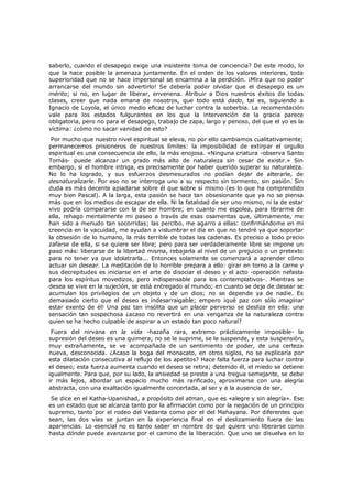 saberlo, cuando el desapego exige una insistente toma de conciencia? De este modo, lo
que la hace posible la amenaza juntamente. En el orden de los valores interiores, toda
superioridad que no se hace impersonal se encamina a la perdición. ¡Mira que no poder
arrancarse del mundo sin advertirlo! Se debería poder olvidar que el desapego es un
mérito; si no, en lugar de liberar, envenena. Atribuir a Dios nuestros éxitos de todas
clases, creer que nada emana de nosotros, que todo está dado, tal es, siguiendo a
Ignacio de Loyola, el único medio eficaz de luchar contra la soberbia. La recomendación
vale para los estados fulgurantes en los que la intervención de la gracia parece
obligatoria, pero no para el desapego, trabajo de zapa, largo y penoso, del que el yo es la
víctima: ¿cómo no sacar vanidad de esto?
Por mucho que nuestro nivel espiritual se eleva, no por ello cambiamos cualitativamente;
permanecemos prisioneros de nuestros límites: la imposibilidad de extirpar el orgullo
espiritual es una consecuencia de ello, la más enojosa. «Ninguna criatura -observa Santo
Tomás- puede alcanzar un grado más alto de naturaleza sin cesar de existir.» Sin
embargo, si el hombre intriga, es precisamente por haber querido superar su naturaleza.
No lo ha logrado, y sus esfuerzos desmesurados no podían dejar de alterarle, de
desnaturalizarle. Por eso no se interroga uno a su respecto sin tormento, sin pasión. Sin
duda es más decente apiadarse sobre él que sobre sí mismo (es lo que ha comprendido
muy bien Pascal). A la larga, esta pasión se hace tan obsesionante que ya no se piensa
más que en los medios de escapar de ella. Ni la fatalidad de ser uno mismo, ni la de estar
vivo podría compararse con la de ser hombre; en cuanto me espolea, para librarme de
ella, rehago mentalmente mi paseo a través de esas osamentas que, últimamente, me
han sido a menudo tan socorridas; las percibo, me agarro a ellas: confirmándome en mi
creencia en la vacuidad, me ayudan a vislumbrar el día en que no tendré ya que soportar
la obsesión de lo humano, la más terrible de todas las cadenas. Es preciso a todo precio
zafarse de ella, si se quiere ser libre; pero para ser verdaderamente libre se impone un
paso más: liberarse de la libertad misma, rebajarla al nivel de un prejuicio o un pretexto
para no tener ya que idolatrarla... Entonces solamente se comenzará a aprender cómo
actuar sin desear. La meditación de lo horrible prepara a ello: girar en torno a la carne y
sus decrepitudes es iniciarse en el arte de disociar el deseo y el acto -operación nefasta
para los espíritus movedizos, pero indispensable para los contemplativos-. Mientras se
desea se vive en la sujeción, se está entregado al mundo; en cuanto se deja de desear se
acumulan los privilegios de un objeto y de un dios; no se depende ya de nadie. Es
demasiado cierto que el deseo es indesarraigable; empero ¡qué paz con sólo imaginar
estar exento de él! Una paz tan insólita que un placer perverso se desliza en ella: una
sensación tan sospechosa ¿acaso no revertirá en una venganza de la naturaleza contra
quien se ha hecho culpable de aspirar a un estado tan poco natural?

Fuera del nirvana en la vida -hazaña rara, extremo prácticamente imposible- la
supresión del deseo es una quimera; no se le suprime, se le suspende, y esta suspensión,
muy extrañamente, se ve acompañada de un sentimiento de poder, de una certeza
nueva, desconocida. ¿Acaso la boga del monacato, en otros siglos, no se explicaría por
esta dilatación consecutiva al reflujo de los apetitos? Hace falta fuerza para luchar contra
el deseo; esta fuerza aumenta cuando el deseo se retira; detenido él, el miedo se detiene
igualmente. Para que, por su lado, la ansiedad se preste a una tregua semejante, se debe
ir más lejos, abordar un espacio mucho más rarificado, aproximarse con una alegría
abstracta, con una exaltación igualmente concertada, al ser y a la ausencia de ser.

Se dice en el Katha-Upanishad, a propósito del atman, que es «alegre y sin alegría». Ese
es un estado que se alcanza tanto por la afirmación como por la negación de un principio
supremo, tanto por el rodeo del Vedanta como por el del Mahayana. Por diferentes que
sean, las dos vías se juntan en la experiencia final en el deslizamiento fuera de las
apariencias. Lo esencial no es tanto saber en nombre de qué quiere uno liberarse como
hasta dónde puede avanzarse por el camino de la liberación. Que uno se disuelva en lo

 