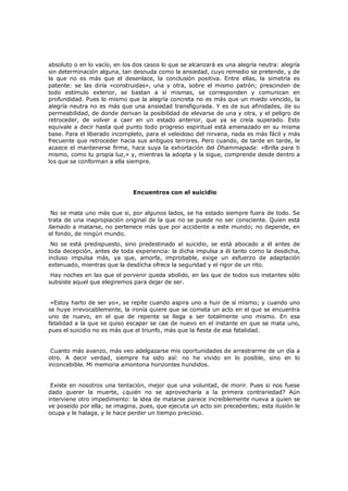 absoluto o en lo vacío, en los dos casos lo que se alcanzará es una alegría neutra: alegría
sin determinación alguna, tan desnuda como la ansiedad, cuyo remedio se pretende, y de
la que no es más que el desenlace, la conclusión positiva. Entre ellas, la simetría es
patente: se las diría «construidas», una y otra, sobre el mismo patrón; prescinden de
todo estímulo exterior, se bastan a sí mismas, se corresponden y comunican en
profundidad. Pues lo mismo que la alegría concreta no es más que un miedo vencido, la
alegría neutra no es más que una ansiedad transfigurada. Y es de sus afinidades, de su
permeabilidad, de donde derivan la posibilidad de elevarse de una y otra, y el peligro de
retroceder, de volver a caer en un estado anterior, que ya se creía superado. Esto
equivale a decir hasta qué punto todo progreso espiritual está amenazado en su misma
base. Para el liberado incompleto, para el veleidoso del nirvana, nada es más fácil y más
frecuente que retroceder hacia sus antiguos terrores. Pero cuando, de tarde en tarde, le
acaece el mantenerse firme, hace suya la exhortación del Dhammapada: «Brilla para ti
mismo, como tu propia luz,» y, mientras la adopta y la sigue, comprende desde dentro a
los que se conforman a ella siempre.

Encuentros con el suicidio
No se mata uno más que si, por algunos lados, se ha estado siempre fuera de todo. Se
trata de una inapropiación original de la que no se puede no ser consciente. Quien está
llamado a matarse, no pertenece más que por accidente a este mundo; no depende, en
el fondo, de ningún mundo.
No se está predispuesto, sino predestinado al suicidio, se
toda decepción, antes de toda experiencia: la dicha impulsa
incluso impulsa más, ya que, amorfa, improbable, exige
extenuado, mientras que la desdicha ofrece la seguridad y el

está abocado a él antes de
a él tanto como la desdicha,
un esfuerzo de adaptación
rigor de un rito.

Hay noches en las que el porvenir queda abolido, en las que de todos sus instantes sólo
subsiste aquel que elegiremos para dejar de ser.

«Estoy harto de ser yo», se repite cuando aspira uno a huir de sí mismo; y cuando uno
se huye irrevocablemente, la ironía quiere que se cometa un acto en el que se encuentra
uno de nuevo, en el que de repente se llega a ser totalmente uno mismo. En esa
fatalidad a la que se quiso escapar se cae de nuevo en el instante en que se mata uno,
pues el suicidio no es más que el triunfo, más que la fiesta de esa fatalidad.
Cuanto más avanzo, más veo adelgazarse mis oportunidades de arrastrarme de un día a
otro. A decir verdad, siempre ha sido así: no he vivido en lo posible, sino en lo
inconcebible. Mi memoria amontona horizontes hundidos.
Existe en nosotros una tentación, mejor que una voluntad, de morir. Pues si nos fuese
dado querer la muerte, ¿quién no se aprovecharía a la primera contrariedad? Aún
interviene otro impedimento: la idea de matarse parece increíblemente nueva a quien se
ve poseído por ella; se imagina, pues, que ejecuta un acto sin precedentes; esta ilusión le
ocupa y le halaga, y le hace perder un tiempo precioso.

 
